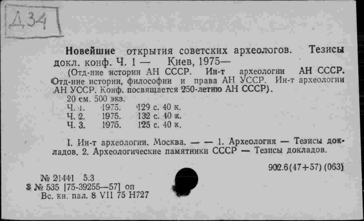 ﻿ж
Новейшие открытия советских археологов, докл. конф. Ч. 1 — Киев, 1975—
(Отд-ние истории АН СССР. Ин-т археологии Отд-ние истории, философии и права АН УССР. Ин-т АН УССР. Конф, посвящается 250-летию АН СССР).
20 см. 500 экз.
Тезисы
АН СССР, археологии
'129 с. 40 к.
1312 с. 40 к.
125 с. 40 к.
Ч. .1.	1975.
Ч. 2.	1975.
Ч. 3.	1976.
I. Ин-т археологии. Москва.------1. Археология — Тезисы док-
ладов. 2. Археологические памятники СССР — Тезисы докладов.
№ 214'4'1 5.3
3 № 535 [75-39255—57] оп Вс. кн. пал. 8 VII 75 Н727
906.6(47+57) (063)